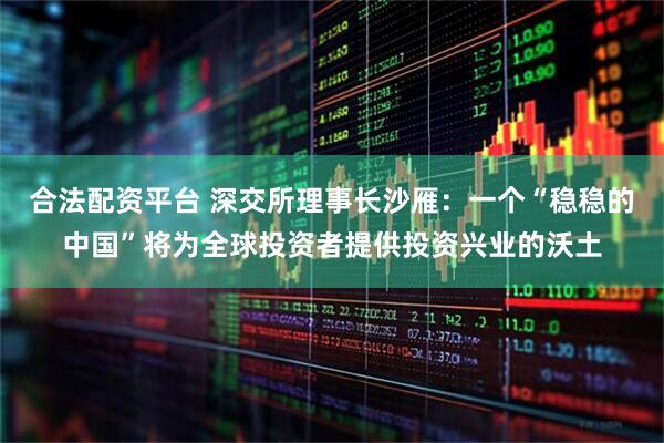 合法配资平台 深交所理事长沙雁：一个“稳稳的中国”将为全球投资者提供投资兴业的沃土