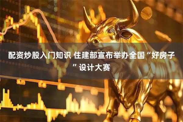 配资炒股入门知识 住建部宣布举办全国“好房子”设计大赛