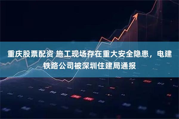 重庆股票配资 施工现场存在重大安全隐患，电建铁路公司被深圳住建局通报