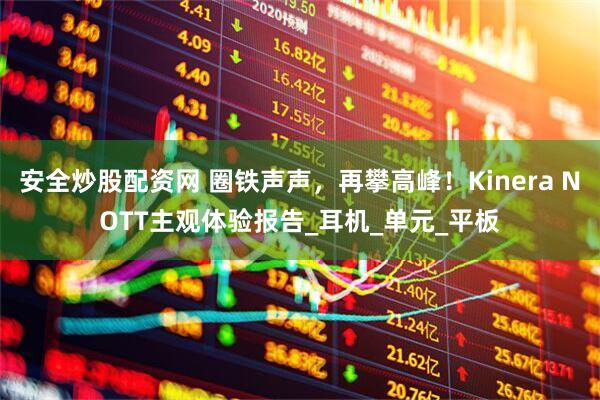 安全炒股配资网 圈铁声声，再攀高峰！Kinera NOTT主观体验报告_耳机_单元_平板