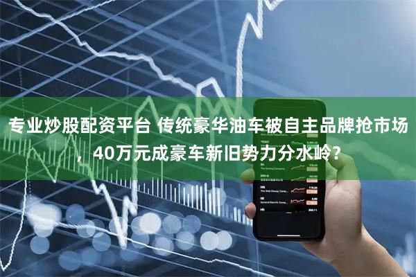 专业炒股配资平台 传统豪华油车被自主品牌抢市场，40万元成豪车新旧势力分水岭？