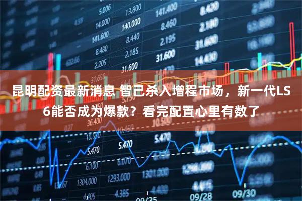 昆明配资最新消息 智己杀入增程市场，新一代LS6能否成为爆款？看完配置心里有数了