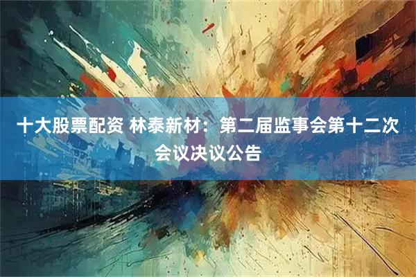 十大股票配资 林泰新材：第二届监事会第十二次会议决议公告