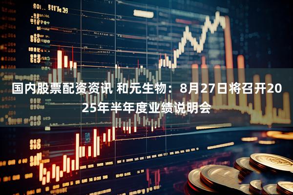 国内股票配资资讯 和元生物：8月27日将召开2025年半年度业绩说明会