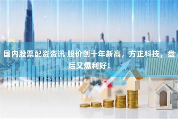 国内股票配资资讯 股价创十年新高，方正科技，盘后又爆利好！