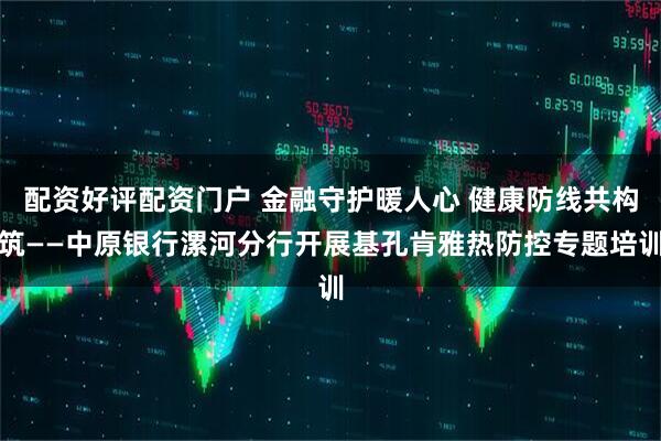配资好评配资门户 金融守护暖人心 健康防线共构筑——中原银行漯河分行开展基孔肯雅热防控专题培训