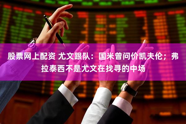 股票网上配资 尤文跟队：国米曾问价凯夫伦；弗拉泰西不是尤文在找寻的中场