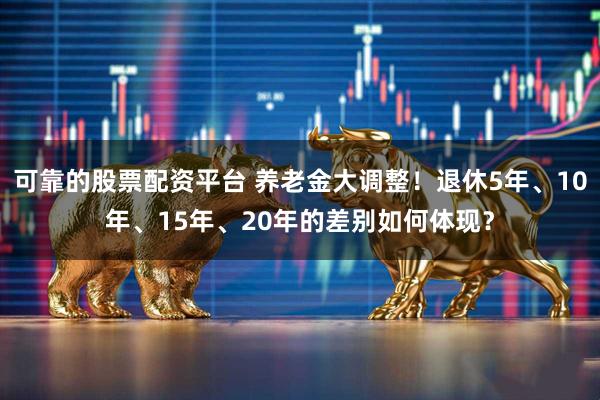 可靠的股票配资平台 养老金大调整！退休5年、10年、15年、20年的差别如何体现？